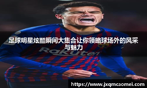 足球明星炫酷瞬间大集合让你领略球场外的风采与魅力
