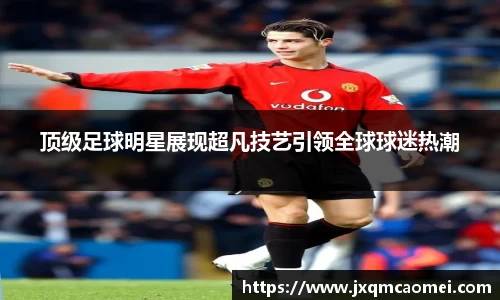 顶级足球明星展现超凡技艺引领全球球迷热潮