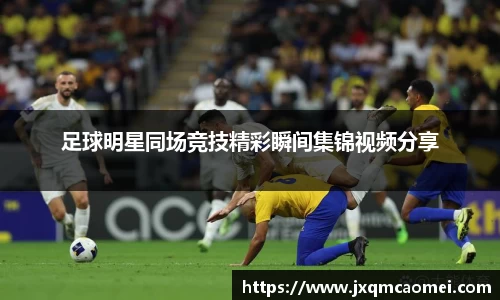 足球明星同场竞技精彩瞬间集锦视频分享